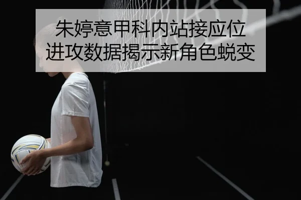 朱婷意甲科内站接应位 进攻数据揭示新角色蜕变