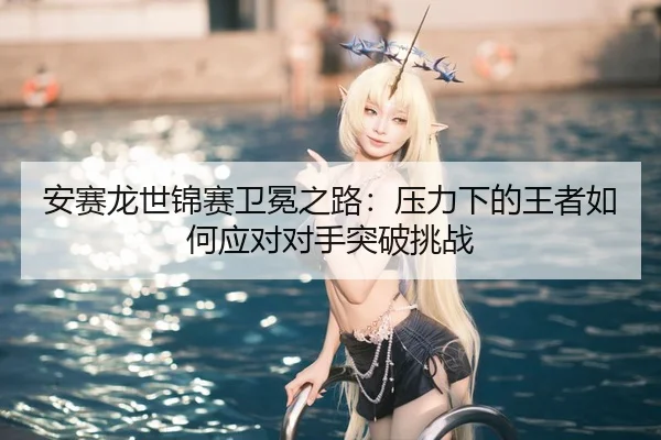 an-sai-long-shi-jin-sai-wei-mian-zhi-lu-ya-li-xia-de-wang-zhe-ru-he-ying-dui-dui-shou-tu-po-tiao-zhan-3-592.jpg