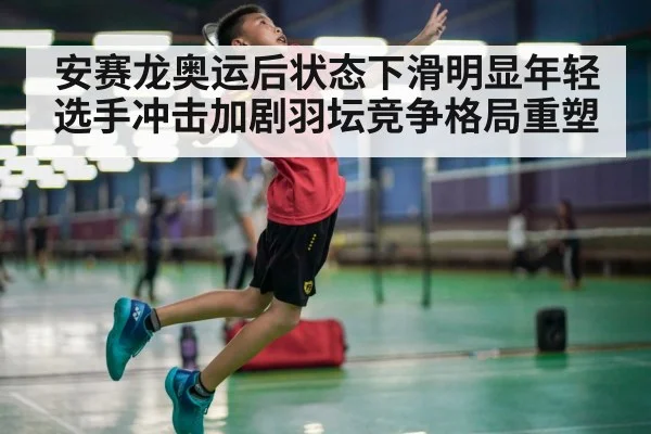 安赛龙奥运后状态下滑明显年轻选手冲击加剧羽坛竞争格局重塑