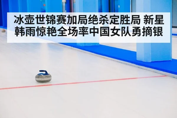 冰壶世锦赛加局绝杀定胜局 新星韩雨惊艳全场率中国女队勇摘银